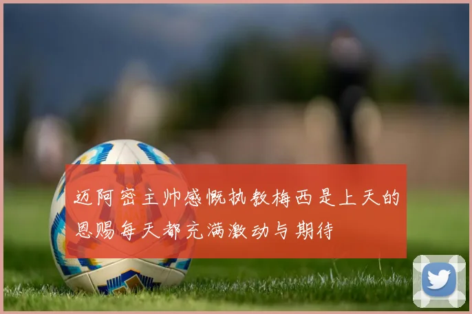 迈阿密主帅感慨执教梅西是上天的恩赐每天都充满激动与期待
