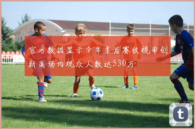 官方数据显示今年季后赛收视率创新高场均观众人数达530万