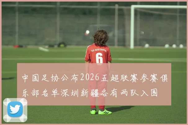 中国足协公布2026五超联赛参赛俱乐部名单深圳新疆各有两队入围