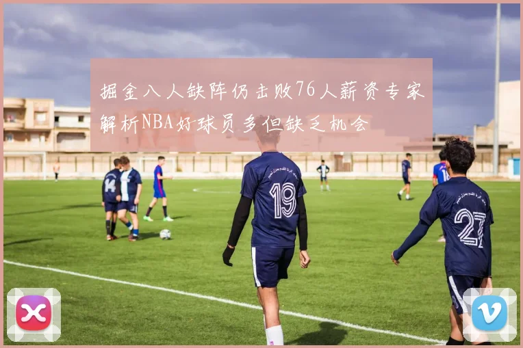 掘金八人缺阵仍击败76人薪资专家解析NBA好球员多但缺乏机会
