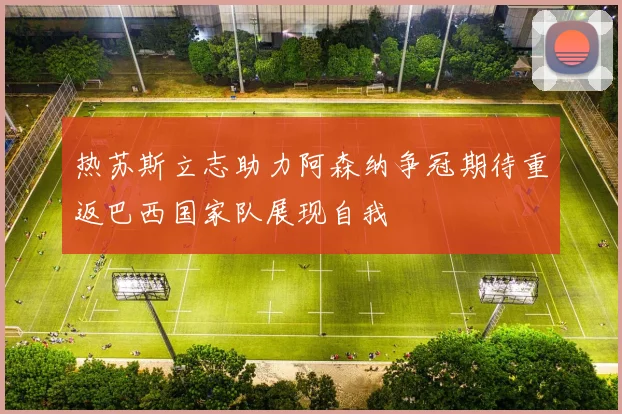 热苏斯立志助力阿森纳争冠期待重返巴西国家队展现自我