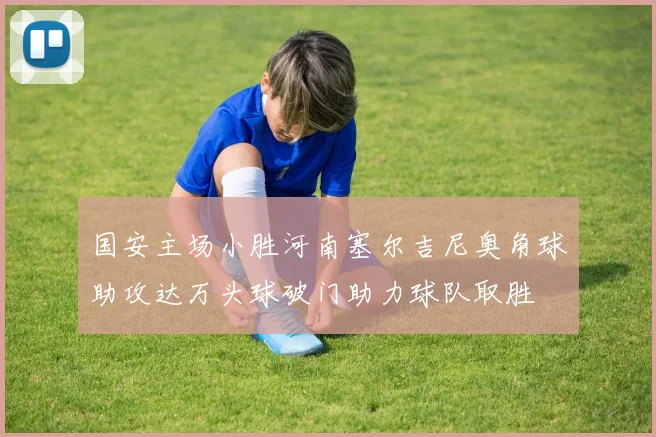 国安主场小胜河南塞尔吉尼奥角球助攻达万头球破门助力球队取胜