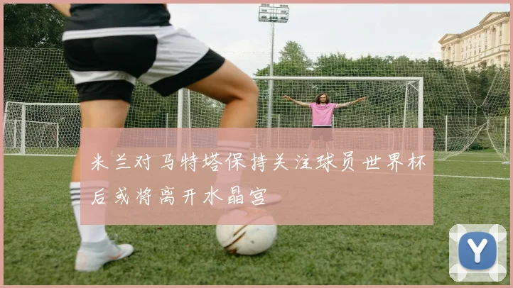 米兰对马特塔保持关注球员世界杯后或将离开水晶宫