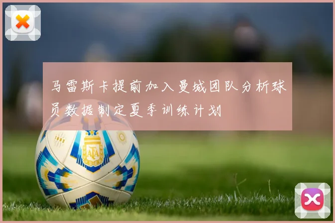 马雷斯卡提前加入曼城团队分析球员数据制定夏季训练计划