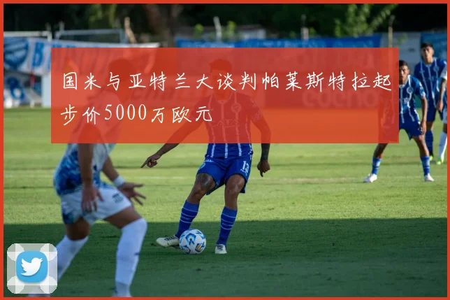 国米与亚特兰大谈判帕莱斯特拉起步价5000万欧元