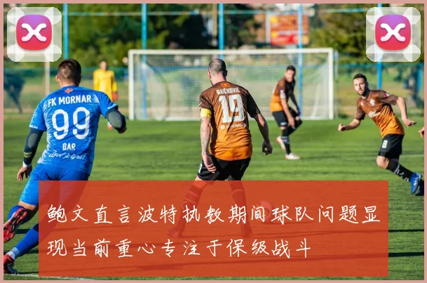 鲍文直言波特执教期间球队问题显现当前重心专注于保级战斗
