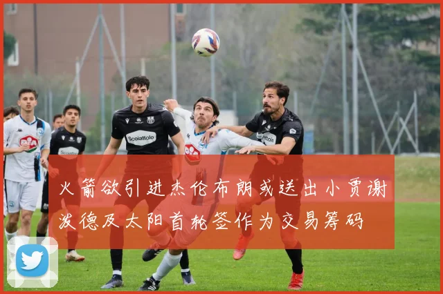 火箭欲引进杰伦布朗或送出小贾谢泼德及太阳首轮签作为交易筹码