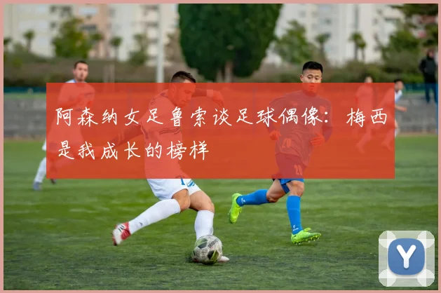 阿森纳女足鲁索谈足球偶像：梅西是我成长的榜样