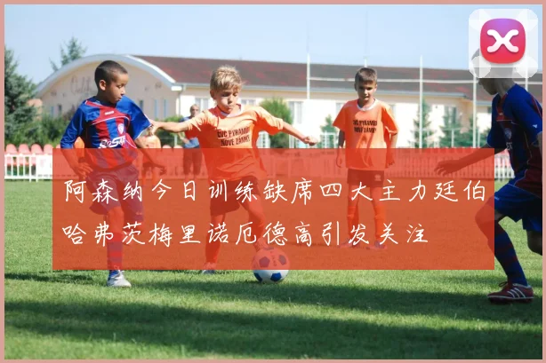 阿森纳今日训练缺席四大主力廷伯哈弗茨梅里诺厄德高引发关注