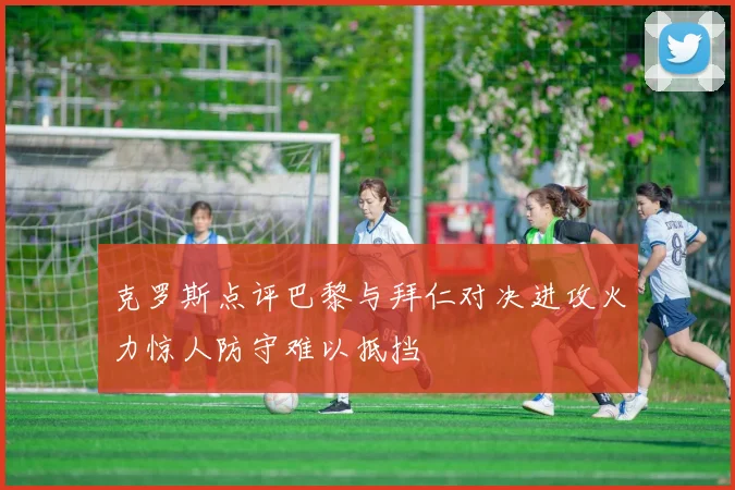 克罗斯点评巴黎与拜仁对决进攻火力惊人防守难以抵挡