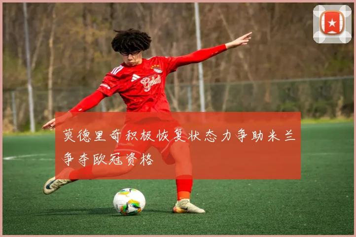 莫德里奇积极恢复状态力争助米兰争夺欧冠资格