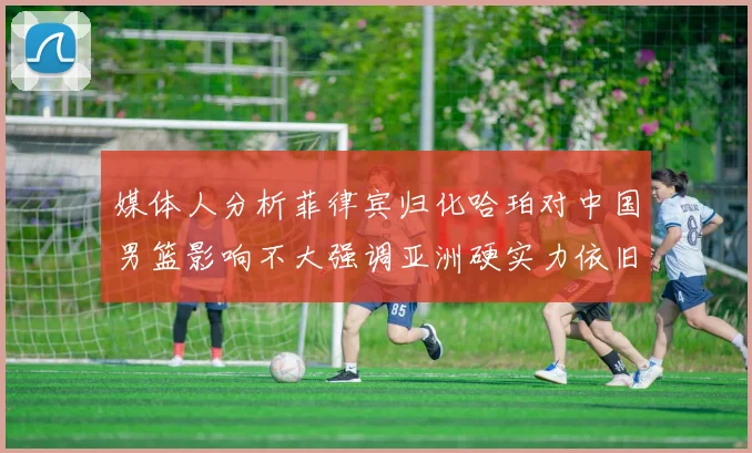 媒体人分析菲律宾归化哈珀对中国男篮影响不大强调亚洲硬实力依旧强劲