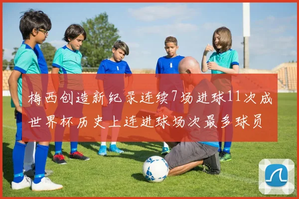 梅西创造新纪录连续7场进球11次成世界杯历史上连进球场次最多球员